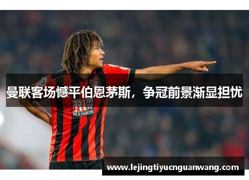 曼联客场憾平伯恩茅斯，争冠前景渐显担忧